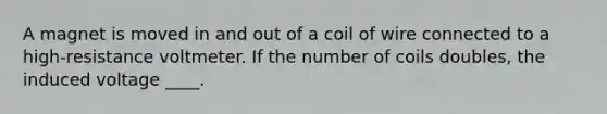 A magnet is moved in and out of a coil of wire connected to a high-resistance voltmeter. If the number of coils doubles, the induced voltage ____.