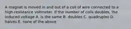 A magnet is moved in and out of a coil of wire connected to a high-resistance voltmeter. If the number of coils doubles, the induced voltage A. is the same B. doubles C. quadruples D. halves E. none of the above