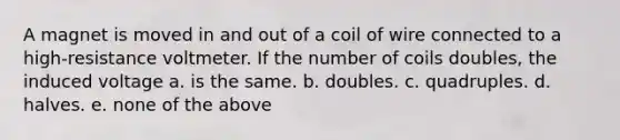 A magnet is moved in and out of a coil of wire connected to a high-resistance voltmeter. If the number of coils doubles, the induced voltage a. is the same. b. doubles. c. quadruples. d. halves. e. none of the above