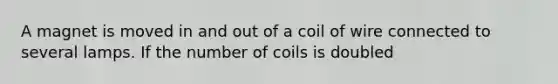 A magnet is moved in and out of a coil of wire connected to several lamps. If the number of coils is doubled