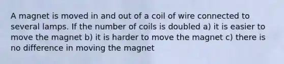 A magnet is moved in and out of a coil of wire connected to several lamps. If the number of coils is doubled a) it is easier to move the magnet b) it is harder to move the magnet c) there is no difference in moving the magnet