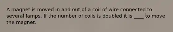 A magnet is moved in and out of a coil of wire connected to several lamps. If the number of coils is doubled it is ____ to move the magnet.