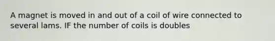 A magnet is moved in and out of a coil of wire connected to several lams. IF the number of coils is doubles