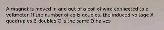 A magnet is moved in and out of a coil of wire connected to a voltmeter. If the number of coils doubles, the induced voltage A quadruples B doubles C is the same D halves