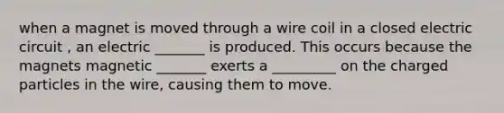 when a magnet is moved through a wire coil in a closed electric circuit , an electric _______ is produced. This occurs because the magnets magnetic _______ exerts a _________ on the charged particles in the wire, causing them to move.