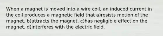 When a magnet is moved into a wire coil, an induced current in the coil produces a magnetic field that a)resists motion of the magnet. b)attracts the magnet. c)has negligible effect on the magnet. d)interferes with the electric field.