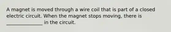 A magnet is moved through a wire coil that is part of a closed electric circuit. When the magnet stops moving, there is _______________ in the circuit.