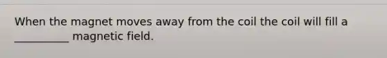 When the magnet moves away from the coil the coil will fill a __________ magnetic field.
