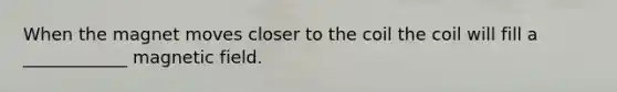 When the magnet moves closer to the coil the coil will fill a ____________ magnetic field.