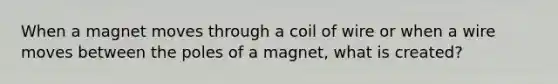 When a magnet moves through a coil of wire or when a wire moves between the poles of a magnet, what is created?