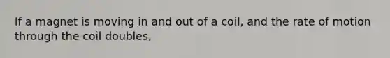 If a magnet is moving in and out of a coil, and the rate of motion through the coil doubles,
