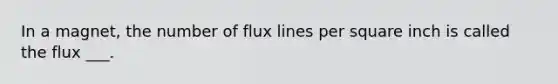 In a magnet, the number of flux lines per square inch is called the flux ___.