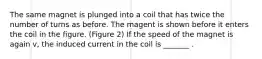 The same magnet is plunged into a coil that has twice the number of turns as before. The magent is shown before it enters the coil in the figure. (Figure 2) If the speed of the magnet is again v, the induced current in the coil is _______ .