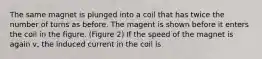 The same magnet is plunged into a coil that has twice the number of turns as before. The magent is shown before it enters the coil in the figure. (Figure 2) If the speed of the magnet is again v, the induced current in the coil is