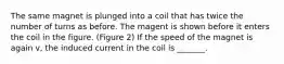 The same magnet is plunged into a coil that has twice the number of turns as before. The magent is shown before it enters the coil in the figure. (Figure 2) If the speed of the magnet is again v, the induced current in the coil is _______.