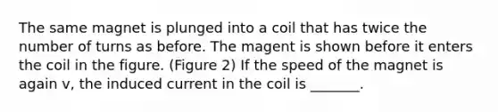 The same magnet is plunged into a coil that has twice the number of turns as before. The magent is shown before it enters the coil in the figure. (Figure 2) If the speed of the magnet is again v, the induced current in the coil is _______.