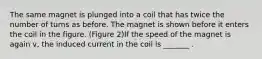 The same magnet is plunged into a coil that has twice the number of turns as before. The magnet is shown before it enters the coil in the figure. (Figure 2)If the speed of the magnet is again v, the induced current in the coil is _______ .