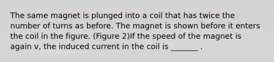 The same magnet is plunged into a coil that has twice the number of turns as before. The magnet is shown before it enters the coil in the figure. (Figure 2)If the speed of the magnet is again v, the induced current in the coil is _______ .