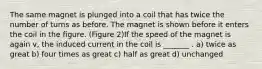 The same magnet is plunged into a coil that has twice the number of turns as before. The magnet is shown before it enters the coil in the figure. (Figure 2)If the speed of the magnet is again v, the induced current in the coil is _______ . a) twice as great b) four times as great c) half as great d) unchanged