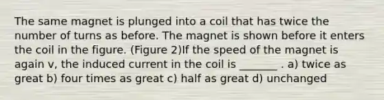 The same magnet is plunged into a coil that has twice the number of turns as before. The magnet is shown before it enters the coil in the figure. (Figure 2)If the speed of the magnet is again v, the induced current in the coil is _______ . a) twice as great b) four times as great c) half as great d) unchanged