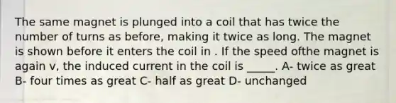 The same magnet is plunged into a coil that has twice the number of turns as before, making it twice as long. The magnet is shown before it enters the coil in . If the speed ofthe magnet is again v, the induced current in the coil is _____. A- twice as great B- four times as great C- half as great D- unchanged