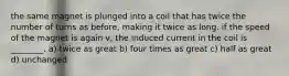 the same magnet is plunged into a coil that has twice the number of turns as before, making it twice as long. if the speed of the magnet is again v, the induced current in the coil is ________. a) twice as great b) four times as great c) half as great d) unchanged