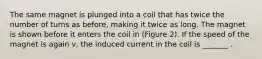 The same magnet is plunged into a coil that has twice the number of turns as before, making it twice as long. The magnet is shown before it enters the coil in (Figure 2). If the speed of the magnet is again v, the induced current in the coil is _______ .