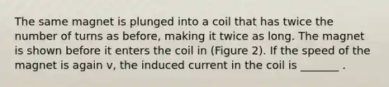 The same magnet is plunged into a coil that has twice the number of turns as before, making it twice as long. The magnet is shown before it enters the coil in (Figure 2). If the speed of the magnet is again v, the induced current in the coil is _______ .