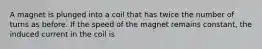 A magnet is plunged into a coil that has twice the number of turns as before. If the speed of the magnet remains constant, the induced current in the coil is