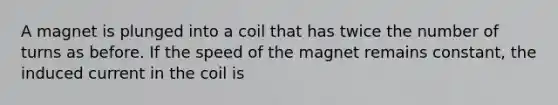 A magnet is plunged into a coil that has twice the number of turns as before. If the speed of the magnet remains constant, the induced current in the coil is