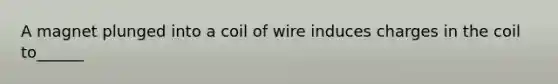 A magnet plunged into a coil of wire induces charges in the coil to______