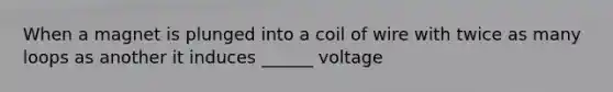 When a magnet is plunged into a coil of wire with twice as many loops as another it induces ______ voltage