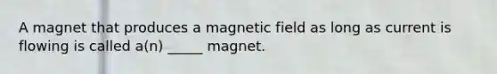 A magnet that produces a magnetic field as long as current is flowing is called a(n) _____ magnet.