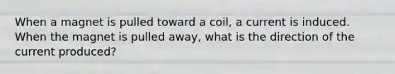 When a magnet is pulled toward a coil, a current is induced. When the magnet is pulled away, what is the direction of the current produced?