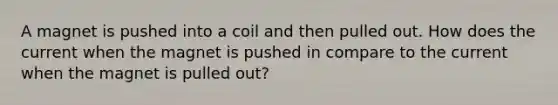 A magnet is pushed into a coil and then pulled out. How does the current when the magnet is pushed in compare to the current when the magnet is pulled out?