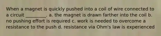 When a magnet is quickly pushed into a coil of wire connected to a circuit _________. a. the magnet is drawn farther into the coil b. no pushing effort is required c. work is needed to overcome a resistance to the push d. resistance via Ohm's law is experienced