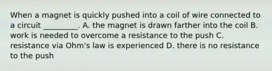 When a magnet is quickly pushed into a coil of wire connected to a circuit _________. A. the magnet is drawn farther into the coil B. work is needed to overcome a resistance to the push C. resistance via Ohm's law is experienced D. there is no resistance to the push