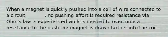 When a magnet is quickly pushed into a coil of wire connected to a circuit, _______. no pushing effort is required resistance via Ohm's law is experienced work is needed to overcome a resistance to the push the magnet is drawn farther into the coil