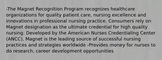 -The Magnet Recognition Program recognizes healthcare organizations for quality patient care, nursing excellence and innovations in professional nursing practice. Consumers rely on Magnet designation as the ultimate credential for high quality nursing. Developed by the American Nurses Credentialing Center (ANCC), Magnet is the leading source of successful nursing practices and strategies worldwide -Provides money for nurses to do research, career development opportunities