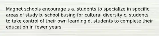 Magnet schools encourage s a. students to specialize in specific areas of study b. school busing for cultural diversity c. students to take control of their own learning d. students to complete their education in fewer years.