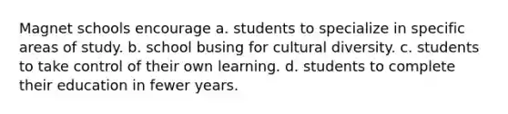 Magnet schools encourage a. students to specialize in specific areas of study. b. school busing for cultural diversity. c. students to take control of their own learning. d. students to complete their education in fewer years.