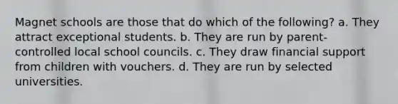 Magnet schools are those that do which of the following? a. They attract exceptional students. b. They are run by parent-controlled local school councils. c. They draw financial support from children with vouchers. d. They are run by selected universities.