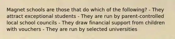 Magnet schools are those that do which of the following? - They attract exceptional students - They are run by parent-controlled local school councils - They draw financial support from children with vouchers - They are run by selected universities