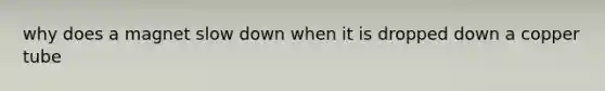 why does a magnet slow down when it is dropped down a copper tube