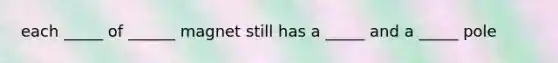 each _____ of ______ magnet still has a _____ and a _____ pole