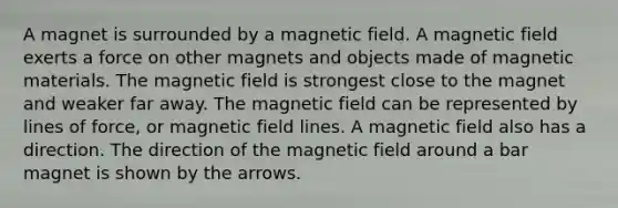 A magnet is surrounded by a magnetic field. A magnetic field exerts a force on other magnets and objects made of magnetic materials. The magnetic field is strongest close to the magnet and weaker far away. The magnetic field can be represented by lines of force, or magnetic field lines. A magnetic field also has a direction. The direction of the magnetic field around a bar magnet is shown by the arrows.