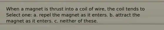 When a magnet is thrust into a coil of wire, the coil tends to Select one: a. repel the magnet as it enters. b. attract the magnet as it enters. c. neither of these.