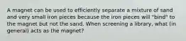 A magnet can be used to efficiently separate a mixture of sand and very small iron pieces because the iron pieces will "bind" to the magnet but not the sand. When screening a library, what (in general) acts as the magnet?