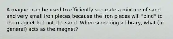 A magnet can be used to efficiently separate a mixture of sand and very small iron pieces because the iron pieces will "bind" to the magnet but not the sand. When screening a library, what (in general) acts as the magnet?