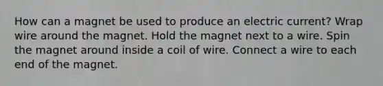 How can a magnet be used to produce an electric current? Wrap wire around the magnet. Hold the magnet next to a wire. Spin the magnet around inside a coil of wire. Connect a wire to each end of the magnet.